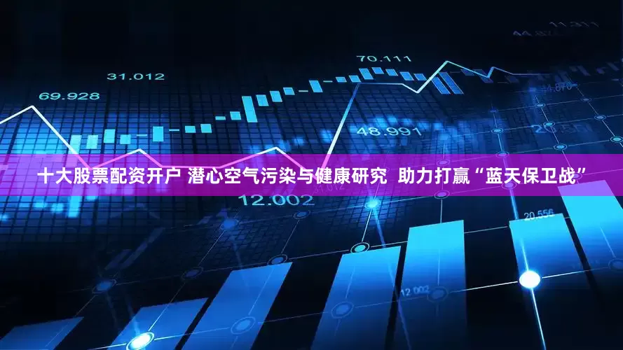 十大股票配资开户 潜心空气污染与健康研究  助力打赢“蓝天保卫战”