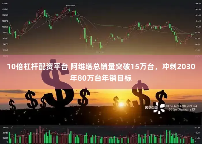 10倍杠杆配资平台 阿维塔总销量突破15万台，冲刺2030年80万台年销目标