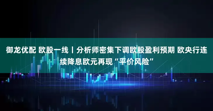 御龙优配 欧股一线丨分析师密集下调欧股盈利预期 欧央行连续降息欧元再现“平价风险”