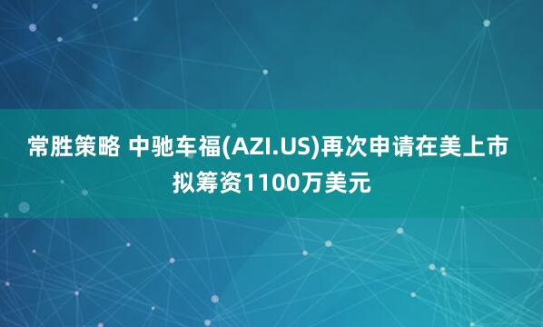 常胜策略 中驰车福(AZI.US)再次申请在美上市 拟筹资1100万美元