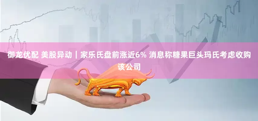 御龙优配 美股异动｜家乐氏盘前涨近6% 消息称糖果巨头玛氏考虑收购该公司