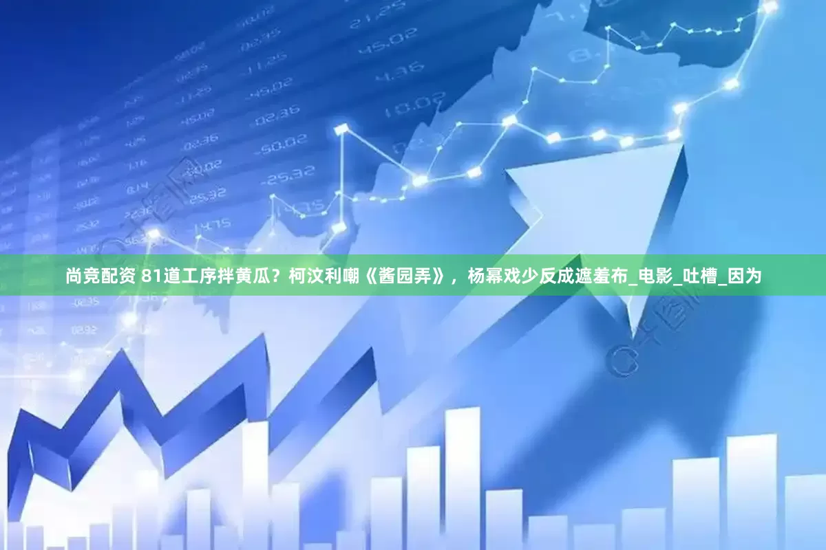 尚竞配资 81道工序拌黄瓜？柯汶利嘲《酱园弄》，杨幂戏少反成遮羞布_电影_吐槽_因为