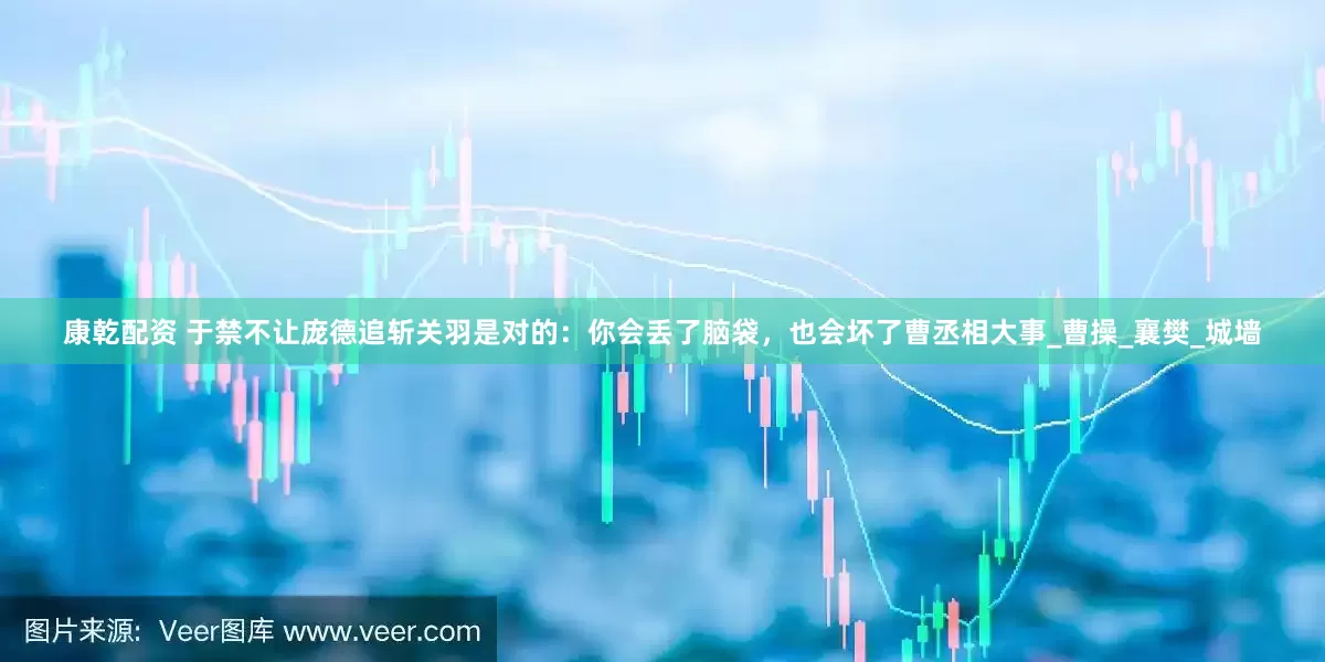 康乾配资 于禁不让庞德追斩关羽是对的：你会丢了脑袋，也会坏了曹丞相大事_曹操_襄樊_城墙