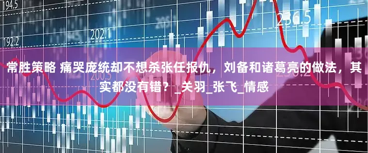 常胜策略 痛哭庞统却不想杀张任报仇，刘备和诸葛亮的做法，其实都没有错？_关羽_张飞_情感