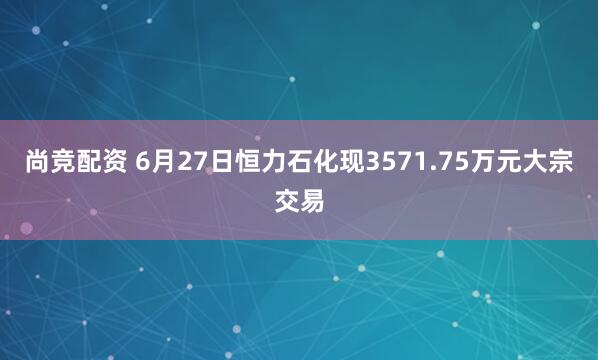 尚竞配资 6月27日恒力石化现3571.75万元大宗交易