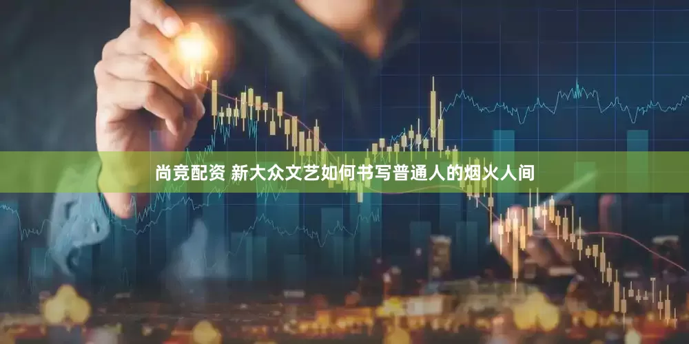尚竞配资 新大众文艺如何书写普通人的烟火人间