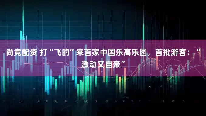 尚竞配资 打“飞的”来首家中国乐高乐园，首批游客：“激动又自豪”