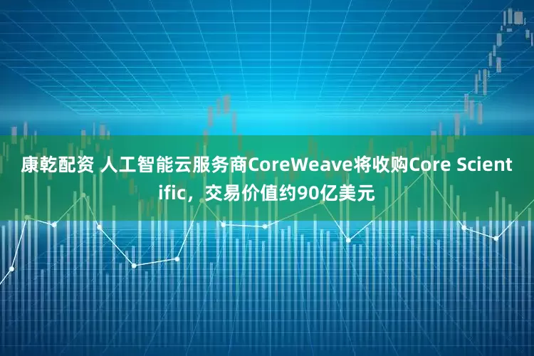 康乾配资 人工智能云服务商CoreWeave将收购Core Scientific，交易价值约90亿美元