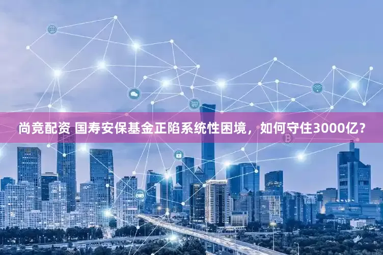尚竞配资 国寿安保基金正陷系统性困境，如何守住3000亿？