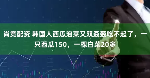 尚竞配资 韩国人西瓜泡菜又双叒叕吃不起了，一只西瓜150，一棵白菜20多