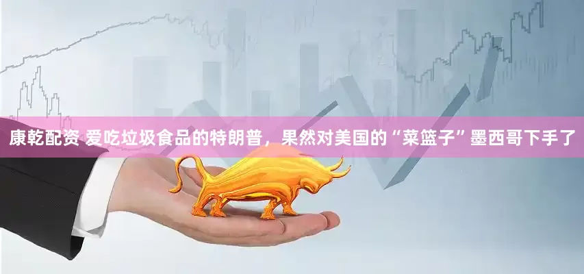 康乾配资 爱吃垃圾食品的特朗普，果然对美国的“菜篮子”墨西哥下手了