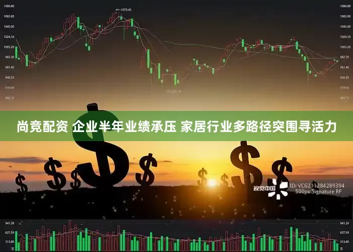 尚竞配资 企业半年业绩承压 家居行业多路径突围寻活力