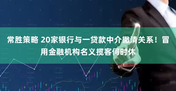 常胜策略 20家银行与一贷款中介撇清关系！冒用金融机构名义揽客何时休