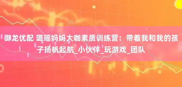 御龙优配 璐瑶妈妈大咖素质训练营：带着我和我的孩子扬帆起航_小伙伴_玩游戏_团队