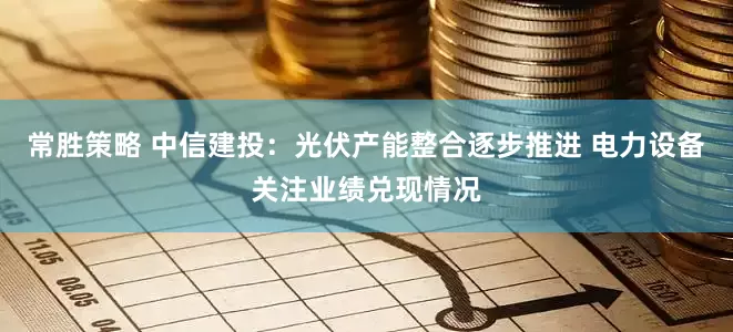 常胜策略 中信建投：光伏产能整合逐步推进 电力设备关注业绩兑现情况