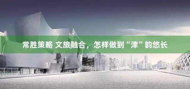 常胜策略 文旅融合，怎样做到“津”韵悠长