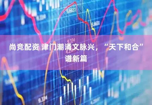 尚竞配资 津门潮涌文脉兴，“天下和合”谱新篇