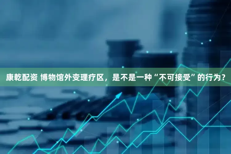 康乾配资 博物馆外变理疗区，是不是一种“不可接受”的行为？